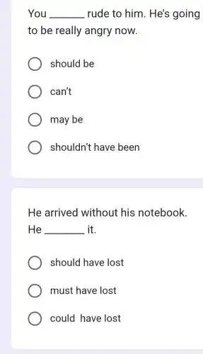 You __ rude to him. He's going
to be really angry now.
should be
can't
may be
shouldn't have been
He arrived without his notebook.
He __ it.
should have lost
must have lost
could have lost