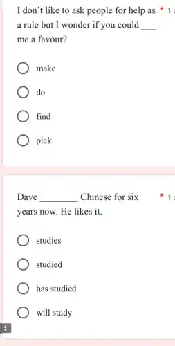 a rule but I wonder if you could __
me a favour?
make
do
find
pick
Dave __ Chinese for six
years now. He likes ; it.
studies
studied
has studied
will study
I don't like to ask people for help as * 1