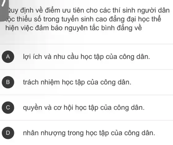 Ruy định về điểm ưu tiên cho các thí sinh người dân
.ộc thiểu số trong tuyển sinh cao đẳng đại học thế
hiện việc đảm bảo nguyên tắc bình đẳng về
A lợi ích và nhu cầu học tập của công dân.
B trách nhiệm học tập của công dân.
C quyền và cơ hội học tập của công dân.
D nhân nhượng trong học tập của công dân.