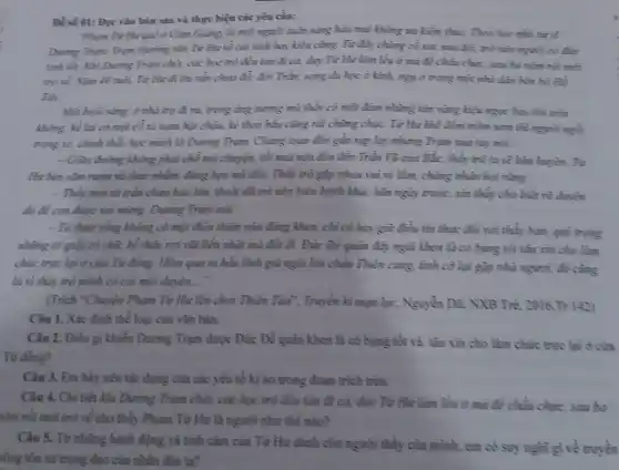 Đề số 01: Đọc vǎn hàm sau và thực hiện các yêu cầu:
"Pham Từ Hư quê ở Cảm Giảng, là một người nuân sáng hào mại không ưu kiềm thic. Theo học nhà xx sĩ
During Trun. Tram chazing nằm Từ Hua về cái tình hay kiều cùng. Từ đáy chàng có sức sừa đôi trò nên nguồi có dx
tính nối. Khi Dung Trêm chết, các học mù đều tàn đi cải, duy Từ Hư làm lều ở mà để châu chục, sau ba nǎm núi mới
mới về Nǎm 40 nuôi. Từ Hu đi thì nằm chea đã.đời Trần, sang du học ở kinh, nga ở trong một nhà dân bèn bờ Hồ
Tây:
Một buôi sung, ở nhà trọ đi ra trong dong surng mù thấy có một đảm những tàn vùng kiệu ngọc bay làm trên
không; kể lại có một cô xe nạm hạt châu, kè theo hầu cùng nất chùng chọc. Từ Hư khi đòm tròm xem thì người ngài
mong xe, chinh they học mình là Dunng Trạm. Chùng toan đến gần sụp lạy nhưng Trum xua tuy noi:
__ Giữa đường không phải chỗ môi chuyện, nối mai mên đến đền Trần Vũ cùng Bắc thầy trò ta sẽ hàm huyền. Từ
Hư bèn sảm nay và chức nhằm, đúng hẹm mà đến. Thầy trò gặp nhau vui vẽ lǎm, chàng nhân hỏi nàng:
- Thầy mới từ trần chưa bao lâu, thoài đã trở mền hiền hách khác hằm mgày trước, xin thầy cho biết rõ duyền
do để con được vui ming. Dương Trụm mới:
- Ta thuở sống không có một điều thiện mào đúng khem, chi có hay giữ điều tìm thực đối với thầy hạm, quý trọng
những tờ giấy có chữ, hễ thấy roi vũi liền nhật mà đối đi. Đức Để quân đây ngài khen là có bụng nối tàu xin cho làm
chức trực lại ở cửa Từ đồng. Hôm qua ta hầu lĩnh giá ngài lên chầu Thiên cung, tình cờ lại gặp nhà nguan do cing
là vì thầy trò mình có cái mỗi dưyên __
(Trích *Chuyện Phạm Từ Hư lên chơi Thiên Tào", Truyền kì mạm lục, Nguyễn Dữ, NXB Trè, 2016.Tr.
Câu 1. Xác định thể loại của vǎn bản.
Câu 2. Điều gì khiển Dương Trạm được Đức Để quân khen là có bụng tốt và tâu xin cho làm chức trực lại ở cửa
Từ đồng?
Câu 3. Em hãy nêu tác dụng của các yếu tố kì áo trong đoạn trích trên.
Câu 4. Chi tiết khi Dương Trạm chết các học trò đều tâm đi cả, duy Từ Hu làm lều ở mà đề chủa chọc, sau ba
nằm rồi mới trở về cho thấy Phạm Từ Hư là người như thế nào?
Câu 5. Từ những hành động và tình cảm của Từ Hư dành cho người thầy của mình, em có suy nghĩ gì về truyền