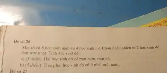 Đề số 26
Đề số 27
Một tổ có 8 học sinh nam và 4 học sinh nữ.Chọn ngẫu nhiên ra 2 học sinh để
làm trực nhât. Tính xác suất để :
a) (5 diém)Hai hoc sinh đó có một nam, một nữ.
b) (5 điểm) Trong hai học sinh đó có ít nhất một nam.