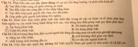 s bàn phân sản xuất.
Câu 11.Phát biểu nào sau đây chưa đúng về vai trò của tǎng trưởng và phát triển kinh tế?
A. Tạo điều kiện cùng cố quốc phòng an ninh.
B. Tạo điều kiện cho công dân có thu nhập bằng nhau.
C. Tạo điều kiện giải quyết việc làm cho đất nướC.
D. Góp phần giải quyết tình trạng đối nghèo.
Câu 12. Hình thức thực hiện pháp luật nào dưới đây trong đó các cá nhân và tổ chức phải thực
hiện nghĩa vụ của mình bằng hành động tích cực, chủ động làm điều pháp luật quy định phải làm?
A. Áp dụng pháp luật.
B. Thi hành pháp luật.
C. Tuân thủ pháp luật.
D. Sử dụng pháp luật.
Câu 13. Cầu là lượng hàng hóa, dịch vụ mà người tiêu dùng sẵn sàng mua với một mức giá nhất định trong
A. nǎng lực tiếp nhận.
B. một khoảng thời gian xác định.
C. chất lượng môi trường đầu tư.
D. cơ cấu các ngành kinh tê.
Câu 14. Việc làm nào dưới đây không thể hiện quyền tham gia quản lý nhà nước và xã hội của