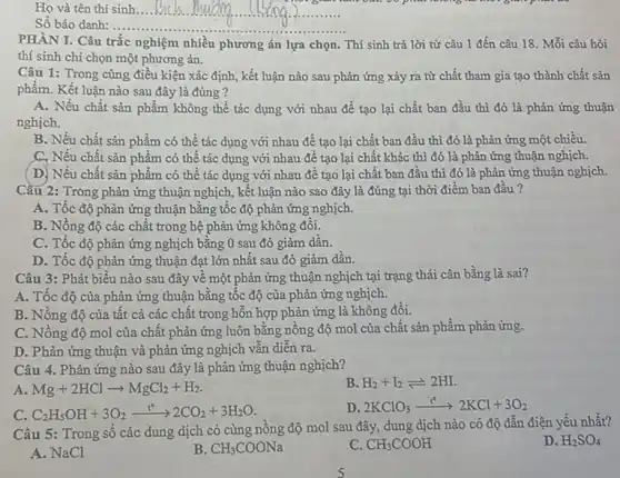 __
Số bảo danh:...... __
PHẦN I. Câu trắc nghiệm nhiều phương án lựa chọn. Thí sinh trả lời từ câu 1 đến câu 18. Mỗi câu hỏi
thí sinh chi chọn một phương án.
Câu 1: Trong cùng điều kiện xác định,kết luận nào sau phản ứng xảy ra từ chất tham gia tạo thành chất sản
phẩm. Kết luận nào sau đây là đúng ?
A. Nếu chất sản phẩm không thể tác dụng với nhau để tạo lại chất ban đầu thì đó là phản ứng thuận
nghịch.
B. Nếu chất sản phẩm có thể tác dụng với nhau để tạo lại chất ban đầu thì đó là phản ứng một chiều.
C, Nếu chất sản phẩm có thể tác dụng với nhau để tạo lại chất khác thì đó là phản ứng thuận nghịch.
(D) Nếu chất sản phẩm có thể tác dụng với nhau để tạo lại chất ban đầu thì đó là phản ứng thuận nghịch.
Câu 2: Trong phản ứng thuận nghịch, kết luận nào sao đây là đúng tại thời điểm ban đầu?
A. Tốc độ phản ứng thuận bằng tốc độ phản ứng nghịch.
B. Nồng độ các chất trong hệ phản ứng không đôi.
C. Tốc độ phản ứng nghịch bằng 0 sau đó giảm dần.
D. Tốc độ phản ứng thuận đạt lớn nhất sau đó giảm dần.
Câu 3: Phát biểu nào sau đây vê một phản ứng thuận nghịch tại trạng thái cân bằng là sai?
A. Tốc độ của phản ứng thuận bằng tốc độ của phản ứng nghịch.
B. Nồng độ của tất cả các chất trong hỗn hợp phản ứng là không đổi.
C. Nông độ mol của chất phản ứng luôn bằng nồng độ mol của chất sản phẩm phản ứng.
D. Phản ứng thuận và phản ứng nghịch vẫn diễn ra.
Câu 4. Phản ứng nào sau đây là phản ứng thuận nghịch?
A Mg+2HClarrow MgCl_(2)+H_(2)
B. H_(2)+I_(2)leftharpoons 2HI.
C. C_(2)H_(5)OH+3O_(2)xrightarrow (t^circ )2CO_(2)+3H_(2)O
D. 2KClO_(3)xrightarrow (t^circ )2KCl+3O_(2)
Câu 5: Trong sô các dung dịch có cùng nồng độ mol sau đây, dung dịch nào có độ dẫn điện yếu nhất?
D. H_(2)SO_(4)
A. NaCl
B. CH_(3)COONa
C. CH_(3)COOH