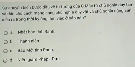 Sự chuyển biến bước đầu về tư tưởng của C.Mác từ chủ nghĩa duy tâm
và dân chủ cách mạng sang chủ nghĩa duy vật và chủ nghĩa cộng sản
diễn ra trong thời kỳ ông làm việc ở báo nào?
a. Nhật báo tỉnh Ranh.
b. Thanh niên.
C. Báo Mới tỉnh Ranh.
d. Niên giám Pháp - ĐứC.