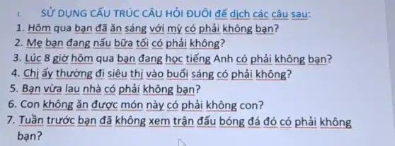 SỬ DỤNG CẤU TRÚC CÂU HỎI ĐUôl để dịch các câu sau:
1. Hôm qua bạn đã ǎn sáng với mỷ có phải không ban?
2. Mẹ bạn đang nấu bữa tối có phải không?
3. Lúc 8 giờ hôm qua bạn đang học tiếng Anh có phải không bạn?
4. Chị ấy thường đi siêu thị vào buổi sáng có phải không?
5. Bạn vừa lau nhà có phải không ban?
6. Con không ǎn được món này có phải không con?
7. Tuần trước bạn đã không xem trận đấu bóng đá đó có phải không
ban?