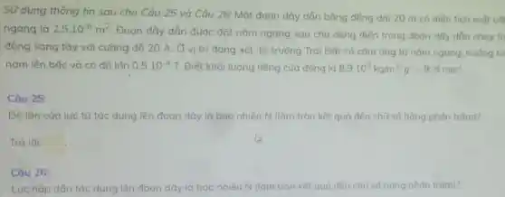 Sử dụng thông tin sau cho Câu 25 và Câu 26: Một đoan dây dẫn bằng đồng dài 20 m có diện tích mắt cdi
ngang là 2,5cdot 10^-6m^2
Đoạn dây dắn đước đặt nằm ngang sao cho dòng điện trong đoạn dây dẫn chay từ
đông sang tây với cường độ 20 A . Ở vị trí đang xét, từ trường Trái Đất có cảm ứng tử nằm ngang, hưởng từ
nam lên bắc và có đô lón 0,5cdot 10^-4T Biết khối lượng riêng của đồng là 8,9cdot 10^3kg/m^3:g=9,8m/s^2
Câu 25:
Độ lón của lưc từ tác dụng lên đoan dây là bao nhiêu N (làm tròn kết quả đến chữ số hàng phản trǎm)?
Trả lời: square 
Câu 26:
Lúc hấp dẫn tác dung lên đoạn dây là bao nhiêu N (làm tròn kết quả đến chữ số hàng phán trǎm)?