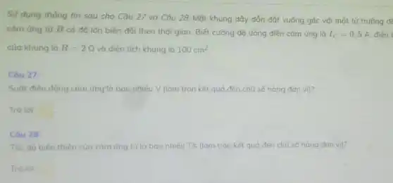 Sử dụng thông tin sau cho Câu 27 và Câu 28: Một khung dây dẫn đặt vuông góc với một từ trường đé
cảm ứng từ B có độ lớn biến đối theo thời gian Biết cường độ dòng điện cảm ứng là I_(C)=0,5A điện t
của khung là R=2Omega  và diện tích khung là 100cm^2
Câu 27:
Suát điện động cảm ứng"là bao nhiêu V (làm tròn kết quả đến chữ số hàng đơn vị)?
Trá lài: square 
Câu 28:
Tốc độ biến thiên của cảm ứng từ là bao nhiêu T/s (làm tròn kết quả đến chữ số hàng đơn vị)?
Trả lài: square