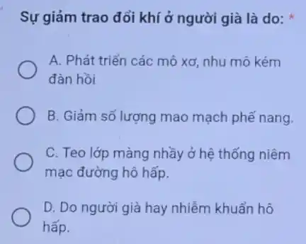 Sự giảm trao đổi khí ở người già là do:
A. Phát triển các mô xơ, nhu mô kém
đàn hồi
B. Giảm số lượng mao mạch phế nang.
C. Teo lớp màng nhầy ở hệ thống niêm
mạc đường hô hấp.
D. Do người già hay nhiễm khuẩn hô
hấp.