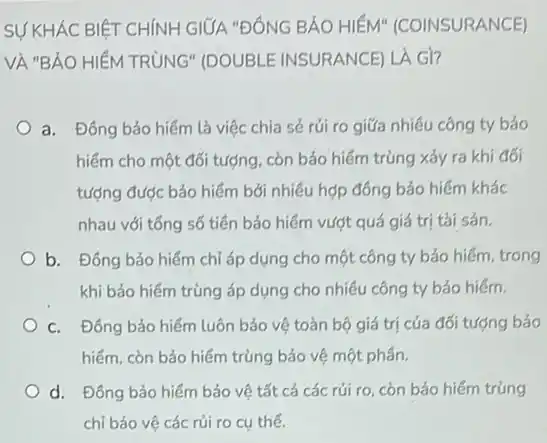 SỰ KHÁC BIỆT CHÍNH GIỮA "ĐÔNG BÁO HIỂM'(COINSURANCE)
VÀ "BẢO HIỂM TRÚNG"(DOUBLE INSURANCE) LA Gi?
a. Đông bảo hiếm là việc chia sẻ rúi ro giữa nhiêu công ty bảo
hiểm cho một đối tượng, còn bảo hiểm trùng xảy ra khi đối
tượng được bảo hiểm bởi nhiều hợp đồng bảo hiếm khác
nhau với tổng số tiên bảo hiểm vượt quá giá trị tài sản.
b. Đông bảo hiếm chỉ áp dụng cho một công ty bảo hiếm, trong
khi bảo hiếm trùng áp dụng cho nhiều công ty bảo hiểm.
c. Đông bảo hiếm luôn bảo vệ toàn bộ giá trị của đối tượng bảo
hiếm, còn bảo hiếm trùng bảo vệ một phân.
d. Đông bảo hiếm bảo vệ tất cả các rúi ro, còn bảo hiếm trùng
chỉ bảo vệ các rủi ro cụ thế.