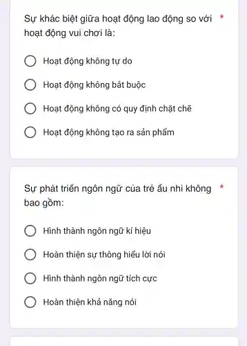 Sự khác biệt giữa hoạt động lao động so với x
hoạt động vui chơi là:
Hoat động không tự do
Hoạt động không bắt buộc
Hoat động không có quy định chặt chế
Hoạt động không tạo ra sản phẩm
Sự phát triển ngôn ngữ của trẻ ấu i nhi không
bao gồm:
Hình thành ngôn ngũ kí hiệu
Hoàn thiên su ' thông hiểu I lời nói
Hình thành ngôn ngữ tích cực
Hoàn thiện khả nǎng nói