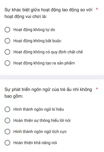 Sự khác biệt giữa hoạt động lao động so với
hoạt động vui chơi là:
Hoạt động không tự do
Hoạt động không bắt buộc
Hoạt động không có quy định chặt chẽ
Hoạt động không tạo ra sản phẩm
Sự phát triển ngôn ngữ của trẻ ấu nhi không
bao gồm:
Hình thành ngôn ngữ kí hiệu
Hoàn thiện sự thông hiểu lời nói
Hình thành ngôn ngữ tích cực
Hoàn thiện khả nǎng nói