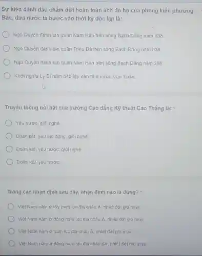 Sự kiện dánh dấu chấm dứt hoàn toàn ách đô hộ của phong kiến phương
Bắc, dưa nước ta bước vào thời kỳ độc lập là:
Ngô Quyền đánh tan quân Nam Hán trên sông Bạch Đẳng nǎm 938.
Ngô Quyền đánh tan quân Triệu Đà trên sông Bạch Đẳng nǎm 938.
Ngõ Quyền đánh tan quân Nam Hán trên sông Bạch Đẳng nǎm 398.
Khởi nghĩa Lý Bí nǎm 542 lập nên nhà nước Vạn Xuân.
Truyền thống nổi bật của trường Cao đẳng Kỹ thuật Cao Thắng là:
Yêu nước, giỏi nghề.
Đoàn kết, yêu lao động, giỏi nghề.
Đoàn kết, yêu nước giỏi nghề.
Đoàn kết, yêu nước.
Trong các nhận định sau đây, nhận định nào là đúng?
Việt Nam nằm ở tây nam lục địa châu Á, nhiệt đới gió mua.
Việt Nam nằm ở đông nam lục địa châu Á, nhiệt đới gió mùa
Việt Nam nằm ở nam lục địa châu Á, nhiệt đới gió múa.
Việt Nam nằm ở đông nam lục địa châu Âu, nhiệt đới gió mùa.