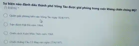 Sự kiện nào đánh dấu thành phố Vũng Tàu được giải phóng trong cuộc kháng chiến chống Mỹ?
(1 Điểm)
Quân giải phóng tiến vào Vũng Tàu ngày 30/4/1975
Trận đánh Đất Đỏ nǎm 1964
Chiến dịch Xuân Mâu Thân nǎm 1968.
Chiến thẳng Câu Có May vào ngày 27/4/1975