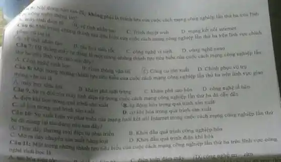 A. S: Nội dung nào sau đây không phải là thành tưu của cuộc cách mạng công nghiệp lần thứ ba trên lĩnh
a. cong nghệ thông tin?
D. mạng kết nối internet
Câu 6: Một trong những thành tựu tiêu biểu của cuộc cách mang công nghiệp lần thứ ba trên lĩnh vực chính
A. máy tinh điện tử (B) về tinh nhân tạo
C. Trình duyệt web
A. ve tioh nhin tạo
B. the hou xiou toc
C. công nghệ vi sinh
D. công nghệ nano
Cân 7: Hệ thông máy tự động tả một trong những thành tựu tiêu biểu của cuộc cách mạng công nghiệp lần
thứ ba trên tinh vực nào sau đây?
D. Chinh phuc vũ try
A
B. Giso thong van tai
A. Công nghệ sinh học B. Giao thong vận tài C Công cụ sản xuất D. Chứ hatrên lĩnh vực D. Chinh phục vụ vực giao (C) Công cụ sản xuất
thong vận tài ta
D. cong nghe tế bào
A. dien khi hoa trong quá trình sản xuất
B. tự động hóa trong
C. số hóa trong quá trình sản xuất
D. co khi hóa trong quá trình sàn xuất
Cân 10: Sự xuất biện và phát triển của mạng lưới kết nhi Internet trong cuộc cách mạng công nghiệp lần thứ
ba đã mang tại tác dụng nào sau đây?
B. Khới đầu quá trình công nghiệp hóa
A. may buy sieu âm
B. kham pha mat trắng
Câu 9. Sự ra đời của máy lính diện tứ trong cuộc cách mạng công nghiệp là sản xuất
C. khám phá sao hóa
A. Thúc đấy thương mại điện từ phát triển
D. Khơi đầu quá trình điện khí hóa
Câu 11: Một trong những thành tựu tiêu biểu của cuộc cách quá công nghiệp lần thứ ba trên lĩnh vực công
nghé sinh học là
Actinu bòa siêu th
C. Mora day chuyển sản xuất hàng loạt