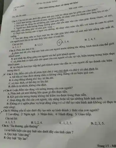 . Số tin chi (h oặc đvht):
(Thisinh không được sử dụng tài liệu)
Ho, tên thi sinh
__ ...................................................................... ......................................................................Mã sinh viên:
__
Câu 1:câu trả lời nào dưới đây phản ánh quy luật tác động qua lại giữa các cảm giác?
trời ta thấy độ nhạ y cảm của thính giác tǎng lên rõ rệt.
2/ Một mùi tác độn g lâu sẽ khi ông gâ y cảm giác nữa.
3/ Ngư ơi mù đit h hướng trong không gian chủ yếu dựa vào có ic cảm giác đụng chạm,sờ mó,
kh ứu giác, vận ,động giác và cảm giác rung. v
4 Dưới ảnh hướng của vị ngo của đường. độ nhay cản màu sắc đối với màu da cam bị giảm
xuống.
5/ Sau khi đứng trên xe bi uýt một lúc thì cảm giác khó chịu về mùi mồ hôi nồng nǎc mất đi,
còn người mới tứng trên cảm thấy khó chiu về mùi đó.
Câu trả lời:
A. 2.3.5
B. 1,2,3 .
ch、3、4
D. 2,4,, 5
Câu 2: Phản ánh tâm lí là:
A. phản ár h tất yếu , hợp quỷ , luật của con ngườ i trước nh tTng tác động,, kích thich của thế giới
khác h quan.
B quá trình tác : động giữa con ngườ i với thế giới khách quan.
C.sự phản ánh có thể chất chu quan của con người về các sư vật, hiện tượng trong hiên thực
khách quan.
D. sự chu yên hoá t rực tiếp thế giới khách quan vào đầu óc con người để tao thành các hiện
tượng târ m lí.
X Câu 3: Đǎc : điểm chi yếu để phân biêt chú ý sau 1 chủ định và chủ 1 ý có chủ định là:
A. bắt đ lâu có mục đícl n nhưng diễn ra kì lông cǎng ; thẳng và có hiệu quả cao.
B. ít cǎng ; thẳng nhưng ; khó duy trì lâu dài.
C. có mụ ; đích , có thể duy trì lâu dài.
D. diễn ra tự nhiên., khôr g chủ định.
y Câu 4:Luận điể.m nào đúng với tưởng ; tượng của con người?
A. Phản án h cái mới không liên quar gì đế n thực tiễn.
B.Kết quả i của tưởng , tượng ; không thể kiển tra đưc c trong thực tiễn.
C. Hoat động đặc : thù của con người,xây dựng hoặc tái tạo nh ững hình ảnh mới.
D. Không có ý nghĩa phục vụ hoạt độ ng sống (vì có thể tạo nên hì nh ảnh không có cuộc sông).
Câu 5:Những yếu tố nào dướ i đây tạo nên sụ hình th ành ý thứ của con người?
1/Lao động. 2 Ngôn ngữ. 3,/ Nhận thứC. 4/Hành động.5/ Giao tiếp.
Câu trả lời:
A. 1,3.5
D. 2,3,5.
B. 1,2 ,4.
Câu 6:<<a thương , gần thường"
C. 1,2,5.
Là sư biểu hiện của quy luật nào dưới đây của tình cảm ? A.Quy luật "cảm ứng'
B. Quy ' luật "lây lan''