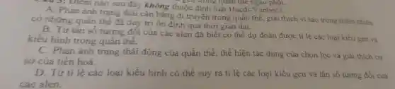 sau 3: Điểm nào sau đây không thuộc định luật Hacđi-V anbec? gen doing quan the ngâu phôi.
A. Phàn ánh trạng thái cân bằng đi truyền trong quần thể , giải thích vì sao trong thiên nhiên
có những quần thể đã duy tri ôn định qua thời gian dài.
B. Từ tần số tương đối của các alen đã biết có thể dự đoán được ti lệ các loại kiểu gen và
kiểu hình trong quần thể.
C. Phản ánh trạng thái động của quần thể, thế hiện tác dụng của chọn lọc và giải thích cơ
sở của tiến hoá.
D. Từ ti lệ các loại kiểu hình có thể suy ra tỉ lệ các loại kiểu gen và tần số tương đối của
các alen.