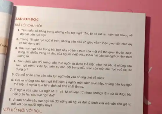 SAU KHI DOC
TRẢ LỜI CÂU HÓI
1. Tìm hiểu số tiếng trong những câu tục ngữ trôn, tứ đó rút ra nhận xét chung về
độ dài của tục ngữ.
2. Trong 15 câu tục ngữ ở trôn, những câu nào có gieo vẫn? Việc gieo vận như vậy
có tác dụng gi?
3. Cau tuc nga nào trong bài học này có hình thức của một thể thơ quen thuộc, được
dùng rất nhiêu trong ca dao của người Việt? Nêu thêm hai câu tục ngữ có hinh thúc
tương tự.
4. Tính chất cân đối trong cấu trúc ngôn từ được thể hiện như thế nào ở những câu
tục ngã trên? Việc tạo nên sự cân đối trong cấu trúc của một câu tục ngữ có tác
dụng gl?
5. Có thể phân chia các câu tục ngữ trên vào những chủ đê nào?
6. Chỉ ra những câu tục ngữ thể hiện ý nghĩa một cách trục tiếp, những câu tục ngữ
thể hiện ý nghĩa qua hình ảnh có tính chất ẩn dụ.
7. Ý nghĩa của câu tục ngữ số 11 và 12 có loại trừ nhau không? Em rút ra được bài
học gì từ hal câu tục ngữ đó?
8. Vì sao nhiều câu tục ngữ về đời sống xã hội ra đời từ thuở xua mà vẫn còn giá trị
đối với con người ngày nay?
VIẾT KẾT NỐI VỚI ĐỌC