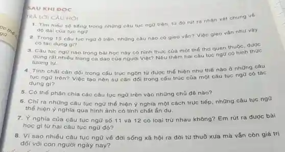 SAU KHI DQC
TRẢ LỜI CÂU HỎI
1. Tìm hiểu số tiếng trong những câu tục ngữ trên, từ đó rút ra nhận xét chung vé
độ dài của tục ngũ.
2. Trong 15 câu tục ngữ ở trên những câu nào có gieo ván? Việc gieo vấn như vậy
có tác dụng gì?
3. Câu tục ngũ nào trong bài học này có hình thức của một thể thơ quen thuộc được
dùng rất nhiều trong ca dao của người Việt? Nêu thêm hai câu tục you có hình
tương tự.
4. Tính chất cân đối trong cấu trúc ngôn từ được thể hiện như thế nào ở những tác
tục ngũ trên? Việc tạo nên sự cân go trong cấu trúc của một câu tục
dụng gì?
6. Chỉ ra những câu tục ngữ thể hiện ý nghĩa một cách trục tiếp, những câu tục ngữ
thể hiện ý nghĩa qua hình ảnh có tính chất ẩn dụ.
5. Có thể phân chia các câu tục ngữ trên vào những chủ đề nào?
7. Ý nghĩa của câu tục ngũ số 11 và 12 có loại trừ nhau không?Em rút ra được bài
học gì từ hai câu tục ngữ đó?
8. Vì sao nhiều câu tục ngữ về đời sống xã hội ra đời từ thuở xưa mà vẫn còn giá trị
đối với con người ngày nay?