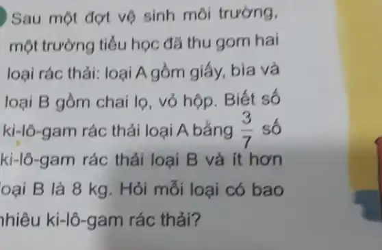 ) Sau một đợt vệ sinh môi trường,
một trường tiểu học đã thu gom hai
loại rác thải: loại A gồm giấy, bìa và
loại B gồm chai lọ, vỏ hộp. Biết số
ki-lô-gam rác thải loại A bắng (3)/(7) số
ki-lô-gam rác thải loại B và ít hơn
oại B là 8 kg . Hỏi mỗi loại có bao
nhiêu ki-lô-gam rác thải?