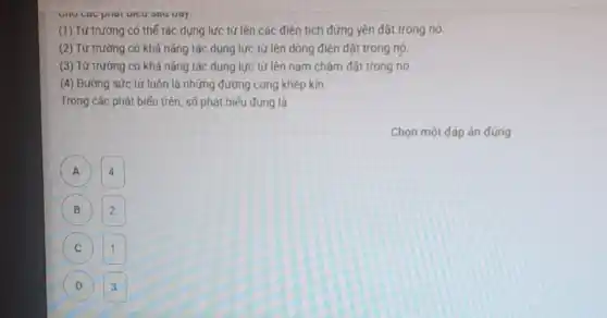 sau uay.
(1) Từ trường có thế tác dụng lực từ lên các điện tích đứng yên đặt trong nó
(2) Từ trường có khả nǎng tác dụng lực từ lên dòng điện đặt trong nó.
(3) Từ trường có khả nǎng tác dụng lực từ lên nam châm đặt trong nó.
(4) Đường sức từ luôn là những đường cong khép kín.
Trong các phát biếu trên, số phát biểu đúng là
A A
4.
B 2.
C 1.
D 3.