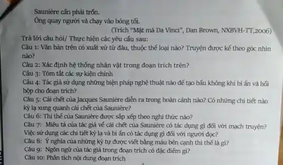 Saunière cần phải trốn.
Ông quay người và chạy vào bóng tối.
(Trích "Mật mã Da Vinci", Dan Brown,NXBVH-TT, 2006)
Trả lời câu hỏi/Thực hiện các yêu cầu sau:
Câu 1: Vǎn bản trên có xuất xứ từ đâu, thuộc thể loại nào? Truyện được kể theo góc nhìn
nào?
Câu 2: Xác định hệ thống nhân vật trong đoạn trích trên?
Câu 3: Tóm tắt các sự kiện chính
Câu 4: Tác giả sử dụng những biện pháp nghệ thuật nào để tạo bầu không khí bí ẩn và hồi
hộp cho đoạn trích?
Câu 5: Cái chết của Jacques Saunière diễn ra trong hoàn cảnh nào? Có những chi tiết nào
kỳ lạ xung quanh cái chết của Saunière?
Câu 6: Thi thể của Saunière được sắp xếp theo nghi thức nào?
Câu 7: Miêu tả của tác giả về cái chết của Saunière có tác dụng gì đối với mạch truyện?
Việc sử dụng các chi tiết kỳ lạ và bí ẩn có tác dụng gì đối với người đọc?
Câu 8: Ý nghĩa của những ký tự được viết bằng máu bên cạnh thi thể là gì?
Câu 9: Ngôn ngữ của tác giả trong đoạn trích có đặc điểm gì?
Câu 10: Phân tích nội dung đoạn trích