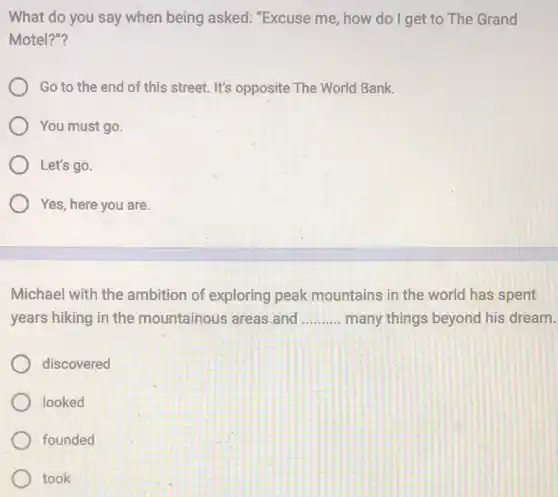 What do you say when being asked:"Excuse me, how do I get to The Grand
Motel?"?
Go to the end of this street. It's opposite The World Bank.
You must go.
Let's go.
Yes, here you are.
Michael with the ambition of exploring peak mountains in the world has spent
years hiking in the mountainous areas.and __ many things beyond his dream.
discovered
looked
founded
took