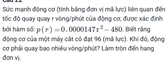 Sức mạnh động cơ (tính bằng đơn vị mã lực) liên quan đến
tốc độ quay quay r vòng/phút của động cơ, được xác : định
bởi hàm số: p(r)=0.0000147r^2-480 . Biết rằng
động cơ của một máy cắt cỏ đạt 96 (mã lực). Khi đó, động
cơ phải quay bao nhiêu vgrave (o)ng/phacute (u)t ? Làm tròn đến hang
đơn vị.