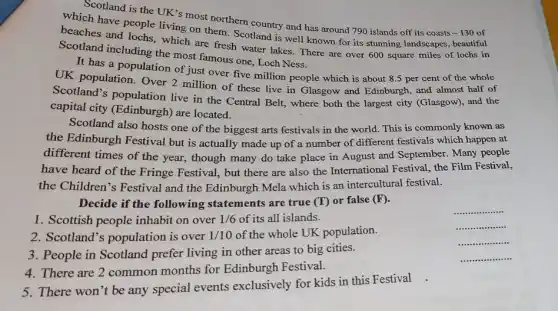 Scotland is the UK 's most northern country and has around 790 islands off its coasts -130 of
which have people living on them. Scotland is well known for its stunning landscapes, beautiful
beaches and lochs, which are fresh water lakes There are over 600 square miles of lochs in
Scotland including the most famous one, Loch Ness.
It has a population of just over five million people which is about 8.5 per cent of the whole
UK population. Over 2 million of these live in Glasgow and Edinburgh.and almost half of
Scotland's population live in the Central Belt, where both the largest city (Glasgow), and the
capital city (Edinburgh)are located.
Scotland also hosts one of the biggest arts festivals in the world This is commonly known as
the Edinburgh Festival but is actually made up of a number of different festivals which happen at
different times of the year, though many do take place in August and September. Many people
have heard of the Fringe Festival, but there are also the International Festival, the Film Festival,
the Children's Festival and the Edinburgh Mela which is an intercultural festival.
Decide if the following statements are true (T)or false (F).
1. Scottish people inhabit on over
1/6 of its all islands.
3. People in Scotland prefer living in other areas to big cities.
__
__ .........
__
__
2. Scotland's population is over
1/10
of the whole UK population.
4. There are 2 common months for Edinburgh Festival.
5. There won't be any special events exclusively for kids in this Festival