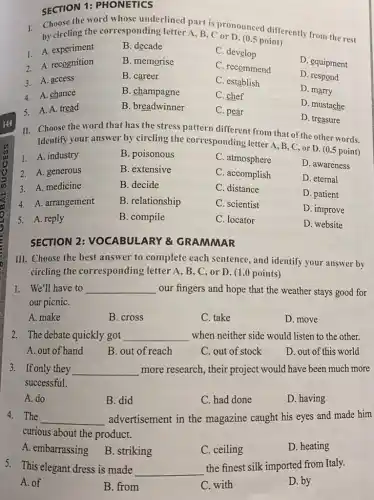 SECTION 1:PHONETICS
1. Choose the word whose underlined part is propunced differently from the rest
by circling the corresponding letter A, B C or D. (0.5 point)
1. A. experiment
B. decade
C. develop
D. equipment
B. memorise
C. recommend
2. A. recognition
B. career
C. establish
D. respond
3. A. access
4. A. chance
B. champagne
C. chef
D. marry
5. A. A. tread
B. breadwinner
C. pear
D. mustache
D. treasure
II. Choose the word that has the stress pattern different from that of the other words.
Identify your answer by circling the corresponding letter A, B, C or D. (0.5 point)
1. A. industry
B. poisonous
C. atmosphere
D. awareness
2. A. generous
B. extensive
C. accomplish
D. eternal
3. A. medicine
B. decide
C. distance
D. patient
4. A. arrangement
B. relationship
C. scientist
D. improve
5. A. reply
B. compile
C. locator
D. website
SECTION 2: VOCABUI ARY & GRAMMAR
III. Choose the best answer to complete each sentence, and identify your answer by
circling the corresponding letter A , B, C, or D.(1.0 points)
1. We'll have to __ our fingers and hope that the weather stays good for
our picniC.
A. make
B. cross
C. take
D. move
2. The debate quickly got __ when neither side would listen to the other.
A. out of hand
B. out of reach
C. out of stock
D. out of this world
3. If only they __ more research, their project would have been much more
successful.
A. do
B. did
C. had done
D. having
4. The __ advertisement in the magazine caught his eyes and made him
curious about the product.
A. embarrassing
B. striking
C. ceiling
D. heating
5. This elegant dress is made __
the finest silk imported from Italy.
A. of
B. from
C. with
D. by