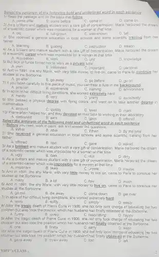 Select the synonym of the following bold and underlined word in each sentence
1/ Read the passage and do the tasks that follow.
A come after
B. come before
C. come in
D. come on
2/ As a brilliant and mature student with a rare gift of concentration . Marie harbored the dream
of a scientific career which was impossible for a woman at that time.
A old
B. full-a rown
C well-known
D. tall
3/ She received a general education in local schools and some scientific training from her
father
A. learning
B. guiding
C instruction
D. lesson
4I As a brilliant and mature student with a rare gift of concent ration, Marie harbored the dream
of a scientific career which was impossible for a woman at that time.
A occupation
B. work
C. unit
D knowledge
5/ But lack of funds forced her to work as a private tutor.
A. own
B interested
C. important
D personal
61 And in 1891.the shy Marie with very little money to live on came to Paris to continue her
studies at the Sorbonne
A. go after
B. go away
C. go before
71 If you listen carefully to this piece of music you can hear a flute in the background.
D. go on
A. position	B experience	C. training
D environment
8/ In spite of he difficult living conditions she worked extremely hard.
A. hardly	B. very
C. pretty
D excellently
9/ She passed a physics degree with flying colors, and went on to take another
degree in
mathematics
A. amount
C. quality
C. level
D. mark
10/ Pierre often helped her and they devoted all their time to working in their laboratory.
A. dedicated
B. sent
C. gave
D. offered
Select the antonym of the following bold and underlined word in each sentence
1/ Before you read, work in pairs , ask and answer the questions.
A. While
B. After
21 She received a general education in local schools and some scientific training from her
C. When	D. By the time
father.
A. offered
B. had
C. gave
D. asked
3/ As a brillia nt and mature student with a rare gift of concentra tion. Marie harbored the dream
of a scientific career which was impossible for a woman at that time.
B. dark
A ugly
C. dull
D. dirty
4/ As a brilliant and matur e stude nt with a rare gift of concentra tion, Marie harbored the dream
of a scientific career which was impossible for a woman at that time.
A.important
B. likely
C. unreal
5/ And in 1891,the shy Marie.with very little money to live on came to P aris to continue her
D. maybe
studies at the Sorbonne.
A. many
B. a lot
C. few
61 And in 1891,the shy Marie with very little money to live on came to Paris to continue her
studies at the Sorbonne.
A. go out
B. die away
C. come down
D. get over
7/ In spite of her difficult living conditions she worked extremely hard
A. lazily
B. softly
C. simply
D. easily
81 After the tragic death of Pierre Curie in 1906, she not only took charge of educating her two
childrer but also took the position which her husband had finally obtained at the Sorbonne.
A. funny
B. lovely
C. fascinating
D. happy
91 After the tragic death of Pierre Curie in 1906,she not only took charge of educating her two
childre n but also took the position which her husband had finally obtained at the Sorbonne.
A. one
B. firstly
C. early
D. soon
10/ After the tragic death of Pierre Curie in 1906,she not only took charge of educating her two
children but also took the position which he husband had finally obtained at the Sorbonne.
A. gave away
B. threw away
C. lost
D. left
VMV',S CLASS