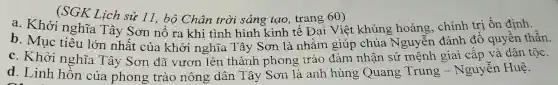 (SGK Lich sử 11, bộ Chân trời sáng tạo,trang 60)
a. Khởi nghĩa Tây Sơn nổ ra khi tình hình kinh tế Đại Việt khủng hoảng, chính trị ổn định.
b. Mục tiêu lớn nhất của khởi nghĩa Tây Sơn là nhằm giúp chúa Nguyễn đánh đổ quyền thần.
c. Khởi nghĩa Tây Sơn đã vươn lên thành phong trào đảm nhận sứ mệnh giai cấp và dân tộc.
d. Linh hồn của phong trào nông dân Tây Sơn là anh hùng Quang Trung - Ngu lễn Huệ.