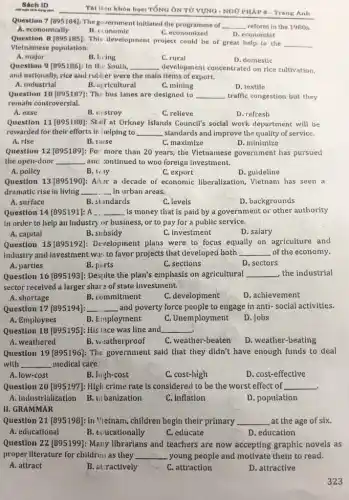 Shch ID
Question 7 (895184): The government initiated the programme of __ reform in the 1980s.
A. economically	C.economized
B. economic
D. economist
Question 8 [895185]: This development project could be of great help to the __
Vietnamese population.
A. major
B. living
C. rural
D. domestic
Question 9 [895186]: In the South, __ development concentrated on rice cultivation,
and nationally, rice and rubber were the main items of export.
A. industrial
B. agricultural
C. mining
Question 10 [895187]: The bus lanes are designed to __ traffic congestion but they
remain controversial.
A. ease
B. ucstroy
C. relieve
D. refresh
Question 11 (895188): Stuff at Orkney Islands Council's social work department will be
rewarded for their efforts in helping to __ standards and improve the quality of service.
A. rise
B. laise
C. maximize
D. minimize
Question 12 [895189]: For more than 20 years,the Vietnamese government has pursued
the open-door __ and :ontinued to woo foreign investment.
C. export
A. pollcy
B. way
D. guideline
Question 13 [895190]: Aiur a decade of economic liberalization, Vietnam has seen a
dramatic rise in living __ in urban areas.
A. surface
B. slandards
C. levels
D. backgrounds
Question 14 [895191]: A ... __ is money that is paid by a government or other authority
In order to help an industry or business.or to pay for a public service.
A. capital
B. subsidy
C. investment
D. salary
Question 15 [895192):Development plans were to focus equally on agriculture and
Industry and investment was to favor projects that developed both __ of the economy.
A. parties
B. parts
C. sections
D. sectors
Question 16 [895193]:Despite the plan's emphasis on agricultural __ the industrial
sector recelved a larger share of state investment.
A. shortage
B. commitment
C. development
D. achievement
Question 17 [895194]: __ and poverty force people to engage in anti social activities.
A. Employees
B. Employment
C. Unemployment
D. Jobs
Question 18 [895195]: His lace was line and __
A. weathered
B. weatherproof
C. weather-beaten
D. weather-beating
Question 19 [895196]: The government said that they didn't have enough funds to deal
with __ medical care.
A. low-cost
B. high-cost
C. cost-high
D. cost-effective
Question 20 [895197]: High crime rate is considered to be the worst effect of __
.
A. industrialization
B. III banization
C. inflation
D. population
II. GRAMMAR
Question 21 [895198]: In Vietnam, chlldren begin their primary __ at the age of six.
A. educational
B. eoucationally
C. educate
D. education
Question 22 (895199): Many librarians and teachers are now accepting graphic novels as
proper Ilterature for children.as they __ young people and motivate them to read.
A. attract
B. atractively
C. attraction
D. attractive
323
Tài liju khón học TổNG ÔN TỬ VỤNG - NGỮ PHÁP 6-Trang Anh