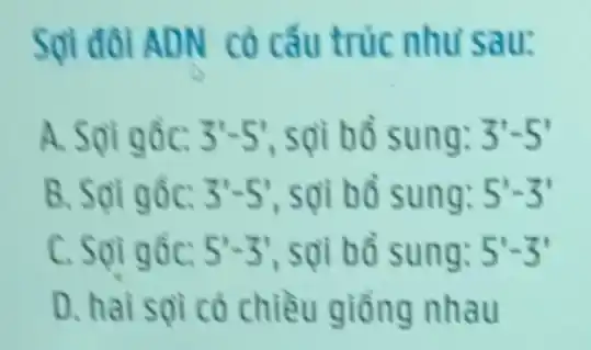 Sợi đôi ADN có cấu trùc nhu sau:
3'-5' sợi bổ sung: 3'-5'
B. Soigoc: 3'-5' sợi bổ sung: 5'-3'
C. Soi gốc: 5'-3' sợi bổ sung: 5'-3'
D. hai soi có chiều giống nhau