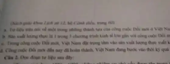 (Sich giáo khoa Lịch sử 12, bộ Cành dieu, trang 60)
a. Tư liệu trên nói ve một trong những thành tựu của công cuộc Dói mới ở Việt Na
b. Sản xuất lung thực là 1 trong 3 chương trình kinh tế lớn gắn với công cuộc Đối m
c. Trong công cuộc Đối mới, Việt Nam đạt trọng tâm vào sản xuất lượng thực xuất k
4. Công cuộc Đối mới đến nay đã hoàn thành. Việt Nam đang bước vào thời kỳ quá
Câu 2. Đọc đoạn tư liệu sau đây: