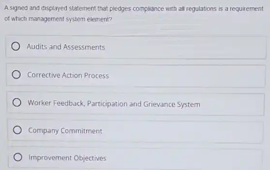 A signed and displayed statement that pledges compliance with all regulations is a requirement
of which management system element?
Audits and Assessments
Corrective Action Process
Worker Feedback Participation and Grievance System
Company Commitment
Improvement Objectives