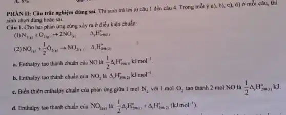 sinh chọn đúng hoặc sai.
Câu 1. Cho hai phản ứng cùng xảy ra ở điều kiện chuẩn:
(I) N_(2(g))+O_(2(g))arrow 2NO_((g)) Delta _(r)H_(298(1))^circ 
(2) NO_((g))+(1)/(2)O_(2(g))arrow NO_(2(g)) Delta _(r)H_(298(2))^circ 
a. Enthalpy tạo thành chuẩn của NO là (1)/(2)Delta _(r)H_(298(1))^okJmol^-1
b. Enthalpy tạo thành chuẩn của NO_(2) là Delta _(r)H_(298(2))^0kJmol^-1
c. Biến thiên enthalpy chuẩn của phản ứng giữa 1 mol N_(2) với 1
d. Enthalpy tạo thành chuẩn của NO_(2(g)) là: (1)/(2)Delta _(t)H_(298(1))^circ +Delta _(r)H_(298(2))^circ (kJmol^-1)