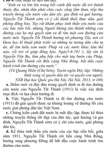 "Sinh ra và lớn lên trong bối cảnh đất nước đã trở thành
thuộc địa, nhân dân phải chịu cuộc sống lầm than, tiếp thu
truyền thông yều nước của dân tộc,gia đình và quê hương,
Nguyễn Tất Thành sớm có ý chi đánh đuổi thực dân, giải
phóng đồng bào.Tuy rất khâm phục tinh thần yêu nước của
các bậc tiền bối,nhưng Người không tán thành những con
đường của họ mà quyết tâm ra đi tìm một con đường cứu
nước mới. Nguyên Tất Thành hướng tới phương Tây, nơi có
khoa học kĩ thuật phát triển và những tư tưởng dân chủ tự
do, để tìm hiếu xem nước Pháp và các nước khác làm thể
nào, rồi trở về giúp đồng bào.Ngày5-6-191 1 , lấy tên là
Nguyễn Vǎn Ba,. làm phụ bếp cho một tàu buôn của Pháp,
Nguyễn Tất Thành rời Bến cảng Nhà Rồng, bắt dầu cuộc
hành trình tìm đường cứu nước".
(Vũ Quang Hiến (Chủ biên), Tuyên ngôn Độc lập.. Những
khát vọng về quyền dân tộc và quyền con người,
NXB Đại học Quốc gia Hà Nội, Hà Nội, 2013, tr.108)
a. Điểm mới và độc đáo trong quyết định ra đi tìm đường
cứu nước của Nguyễn Tất Thành (1911) là việc xác định
mục đích và lựa chọn hướng đi.
b. Việc Nguyễn Tất Thành ra đi tìm đường cứu nước
(1911) đã giải quyết được sự khủng hoảng về đường lối cứu
nước giải phóng dân tộc Việt Nam.
c. Chứng kiến cảnh đất nước bị mất độc lập, được kế thừa
những truyền thống tốt đẹp của dân tộc, quê hương và gia
đình, Nguyễn Tất Thành sớm có ý chí cứu nước, giải phóng
dân tộc.
d. Kế thừa tinh thần yêu nước của các bậc tiền bối , giữa
nǎm 1911 , Nguyễn Tất Thành rời bến cảng Nhà Rỗng,
hướng sang phương Đông để bắt đầu cuộc hành trình tìm
đường cứu nước.