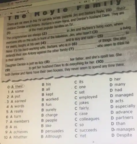 There are six stars in this TV comedy series,parents Jim and Barbara Royle, (O)
__
children Denise and Antony, Barbara's enless Nana, and Dentse's husband Dave. They are
(1) __
of the most arbaniar families on TV.
The programmes are always (2)
__
in Jim and Barbara's living room, where
everyone sits on the sofa in front of the television. Jim, who hasn't (3)
__
a living
for years, laughs at his own (4)
__
and is lazy and rude - (5)
__
to
long it's his hard-working wife, Barbara, who is in (G)
__
of things. She also
defends their son Antony against the other family (7)
__
who seem to think he
is their servant.
Daughter Denise is just as lazy (8)
__
her father, and she's spoilt too. She
(9) __
to get her husband Dave to do everything for her. (10)
__
both Denise and Nana have their own houses,they never seem to spend any time there.
OA their
B his
C its
1 A some
B all
C one
2 A put
B kept
C set
3 A earned
B worked
C employed
4 A words
B fun
C jokes
5 A really
B surely
C fairly.
6 A turn
B charge
C case
7 A members
B people
C colleagues
9 A achieves
B persuades
C succeeds
D her
D many
D had
D managed
D acts
D especially
D advance
D partners
D than
D. manages
D Despite
8 A as
B like
C. so
10 A Whether
B Although
C Yet