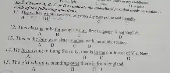 six years in my childhood.
B. which
C. that
D. whose
Ex2. Choose A, B, C or D to indicate the underlined part that needs correction in
each of the following questions.
11. The waiter whom severed us yesterday was polite and friendly.
B who	C	D
12. This class is only for people who's first language is not English.
C
13. This is the boy who sister studied with me at high school.
C	D
14. He is moving to Lang Son city that is in the north-east of Viet Nam.
A
B	C
15. The girl whom is standing over there is from England.
A
CD