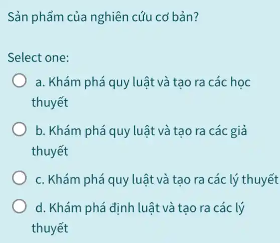 Sản phẩm của nghiên cứu cơ bản?
Select one:
a. Khám phá quy luật và tạo ra các học
thuyết
b. Khám phá quy luật và tạo ra các giả
thuyết
c. Khám phá quy luật và tạo ra các lý thuyết
d. Khám phá định luật và tạo ra các lý
thuyết