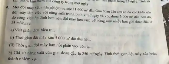 sản phẩm làm thêm của công ty trong một ngày.
9. Một đội máy xúc nhận nhiệm vụ xúc
11600m^3 đất. Giai đoạn đầu còn nhiều khó khǎn nên
đội máy làm việc với nǎng suất trung bình
xm^3/nggrave (a)y và xúc được 5000m^3 đất. Sau đó.
do công việc ổn định hơn nên đội máy làm việc với nǎng suất nhiều hơn giai đoạn đầu là
25m^3/nggrave (a)y
a) Viết phân thức biểu thị:
(i) Thời gian đội máy xúc 5000m^3 đất đầu tiên;
(ii) Thời gian đội máy làm nốt phần việc còn lại.
b) Giả sử nǎng suất của giai đoạn đầu là 250m^3/nggrave (a)y Tính thời gian đội máy xúc hoàn
thành nhiệm vụ.