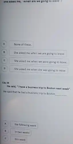 sne askea me, "wnen are we going to leave r
A None of these. A
B
She asked me when we are going to leave.
B
C C
She asked me when we were going to leave.
D D
She asked me when she was going to leave.
Câu 38
He said, "I have a business trip to Boston next week".
He said that he had a business trip to Boston
__
A
the following week
B B
in two weeks
C C
this week