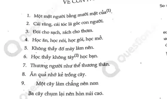 So
1. Một mặt người bằng mười mặt của
(1)
2. Cái rǎng, cái tóc là góc con người.
3. Đói cho sạch,rách cho thơm.
4. Học ǎn, học nói, học gói, học mỏ.
5. Không thầy đố mày làm nên.
6. Học thầy không tày(2) học bạn.
7. Thương người như thể thương thân.
8. Ăn quả nhớ kẻ trồng cây.
9. Một cây làm chẳng nên non
Ba cây chụm lại nên hòn núi cao.