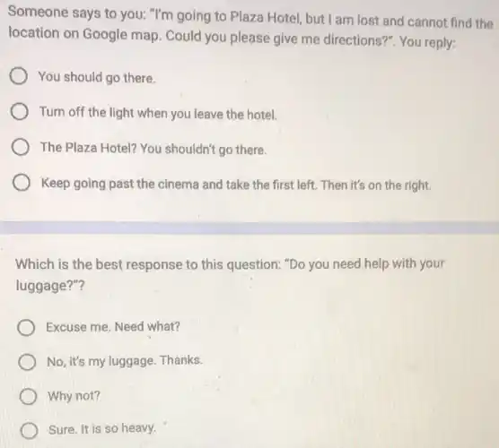 Someone says to you: "I'm going to Plaza Hotel, but I am lost and cannot find the
location on Google map. Could you please give me directions?". You reply:
You should go there.
Turn off the light when you leave the hotel.
The Plaza Hotel? You shouldn't go there.
Keep going past the cinema and take the first left. Then it's on the right.
Which is the best response to this question: "Do you need help with your
luggage?"?
Excuse me. Need what?
No, it's my luggage Thanks.
Why not?
Sure. It is so heavy.