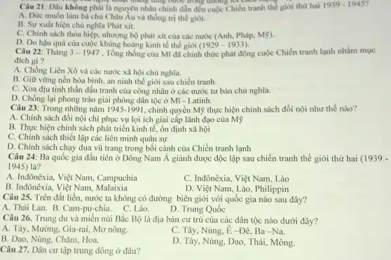 song với nghệ thuộc tháng từng bước trong đường
Câu 21: Đâu không phải là nguyên nhân chính dẫn đến cuộc Chiến tranh thế giới thứ hai 1939-1945
A. Đức muốn làm bá chủ Châu Âu và thống trị thế giới.
B. Sự xuất hiện chủ nghĩa Phát xít.
C. Chính sách thỏa hiệp, nhượng bộ phát xít của các nước (Anh, Pháp, Mỹ).
D. Do hậu quả của cuộc khủng hoảng kinh tế thế giới (1929-1933)
Câu 22: Tháng 3-1947 , Tổng thống của Mĩ đã chính thức phát động cuộc Chiến tranh lạnh nhằm mục
đích gì?
A. Chống Liên Xô và các nước xã hội chủ nghĩa.
B. Giữ vững nền hòa bình, an ninh thế giới sau chiến tranh.
C. Xoa dịu tinh thần đấu tranh của công nhân ở các nước tư bản chủ nghĩa.
D. Chống lại phong trào giải phóng dân tộc ở Mĩ -Latinh.
Câu 23: Trong những nǎm 1945-1991 , chính quyền Mỹ thực hiện chính sách đối nội như thế nào?
A. Chính sách đối nội chỉ phục vụ lợi ích giai cấp lãnh đạo của Mỹ
B. Thực hiện chính sách phát triển kinh tế, ổn định xã hội
C. Chính sách thiết lập các liên minh quân sự
D. Chính sách chạy đua vũ trang trong bối cảnh của Chiến tranh lạnh
Câu 24: Ba quốc gia đầu tiên ở Đông Nam Á giành được độc lập sau chiến tranh thế giới thứ hai (1939 -
1945) là?
A. Inđônêxia, Việt Nam.Campuchia
C. Inđônêxia, Việt Nam . Lào
B. Inđônêxia, Việt Nam.Malaixia
D. Việt Nam, Lào , Philippin
Câu 25. Trên đất liền, nước ta không có đường biên giới với quốc gia nào sau đây?
A. Thái Lan. B Cam-pu-chia.
C. Lào.
D. Trung Quốc
Câu 26. Trung du và miền núi Bắc Bộ là địa bàn cư trú của các dân tộc nào dưới đây?
A. Tày, Mường, Gia-rai Mơ nông.
C. Tây, Nùng, hat (E)-Dhat (e),Ba-Na
B. Dao, Nùng, Chǎm.Hoa.
D. Tày, Nùng, Dao , Thái, Mông.
Câu 27. Dân cư tập trung đông ở đâu?