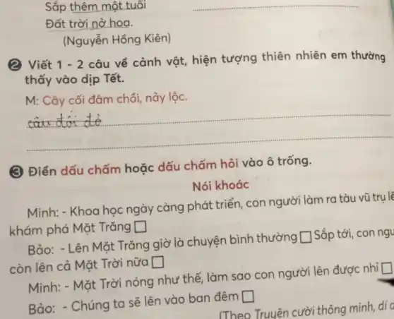 Sắp thêm một tuổi
Đất trời nở hoa.
(Nguyễn Hồng Kiên)
2 Viết 1-2
câu về cảnh vật, hiện tượng thiên nhiên em thường
thấy vào dịp Tết.
M: Cây cối đâm chồi, nảy lộc.
__
(3 Điền dấu chấm hoặc dấu chấm hỏi vào ô trống.
Nói khoác
Minh: - Khoa học ngày càng phát triển, con người làm ra tàu vũ trụ lê
khám phá Mặt Trǎng square 
Bảo: - Lên Mặt Trǎng giờ là chuyện bình thường
square  Sắp tới, con ngu
còn lên cả Mặt Trời nữa square 
Minh: - Mặt Trời nóng như thế làm sao con người lên được nhỉ
square 
Bảo: - Chúng ta sẽ lên vào ban đêm
square 
(Theo Truyên cườ thông minh, dí d