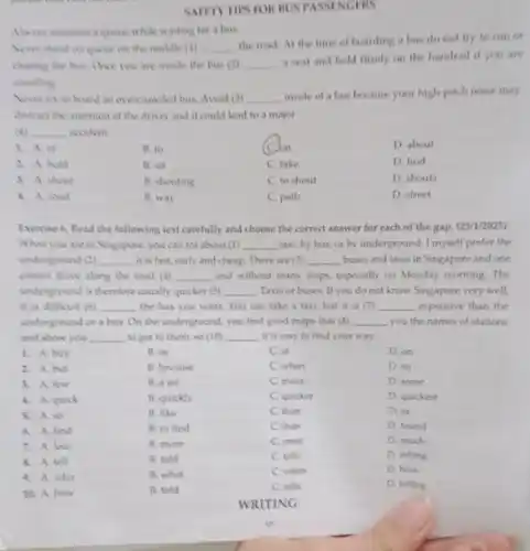 SPASSINGERS
Always maintain a queue while waiting for a bus
Never stand on queve on the middle (1) __
the road.At the time of boarding a bus do not try to run or
chasing the bus. One you are inside the bus (2) __
a seat and hold firmly on the handrail if you are
standing
Never try to bound an evercrowded bus. Avoid (3) __
inside of a bus because your high-pitcl noise may
distract the attention of the driver and it could lead to a major
(4) __ accident
1. A.of
B. to
Jon
D. about
2. A. hold
B. sit
C. take
D. find
3. A shout
B. shouting
C. to shout
D. shouts
4. A. round
B. way
C. path
D. street
Evercise 6.Read the following text carefully and choose the correct answer for each of the gap. (23/1/2025)
When you are in Singapore, you can for about (1) __ taxi, by bus, or by underground. I myself prefer the
underground (2) __ it is fast,early and cheap. There are (3) __ buses and taxis in Singapore and one
cannot drive along the road (4) __ and without many stops.especially on Monday morning.The
underground is therefore usually quicker (5) __ Taxis or buses. If you do not know Singapore very well,
it is difficult (6) __ the bus you want You can take a taxi, but it is (7) __ expensive than the
underground or a bus On the underground, you find good maps that (B) __ you the names of stations
and show you __ to get to them so (10) __ it is easy to find your way.
1. A. buy
B. in
C. at
D. on
2. A. but
B. because
C. when
D. so
3. A. few
B. a lot
C. many
D. some
4. A quick
B. quickly
C. quicker
D. quickest
5. A. so
B. like
C. than
D. as
6. A. find
B. to find
C. than
D. found
7. A. less
B. more
C. most
D. much
8. A. tell
B. told
C. tells
D. telling
9. A. who
B. what
C. when
D. how
10. A how
B. told
C. tells
D. telling
WRITING