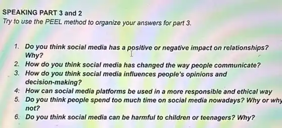 SPEAKING PART 3 and 2
Try to use the PEEL method to organize your answers for part 3.
1. Do you think social media has a positive or negative impact on relationships?
Why?
2. How do you think social media has changed the way people communicate?
3. How do you think social media influences people's opinions and
decision-making?
4: How can social media platforms be used in a more responsible and ethical way
5. Do you think people spend too much time on social media nowadays?Why or why
not?
6. Do you think social media can be harmful to children or teenagers?Why?