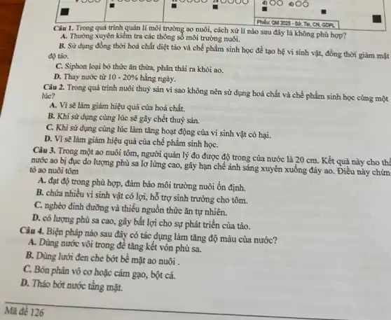 square 
Phiếu: OM 2025 - Sử Tin, CN, GOPL
Câu 1. Trong quá trình quản lí môi trường ao nuôi, cách xử lí nào sau đây là không phù hợp?
A. Thường xuyên kiểm tra các thông sổ môi trường nuôi.
B. Sử dụng đồng thời hoá chất diệt tảo và chế phẩm sinh học để tạo hệ vi sinh vật,đồng thời giảm mật
độ tảo.
C. Siphon loại bỏ thức ǎn thừa, phân thải ra khỏi ao.
D. Thay nước từ 10-20%  hằng ngày.
Câu 2. Trong quá trình nuôi thuỷ sản vì sao không nên sử dụng hoá chất và chế phẩm sinh học cùng một lúc?
A. Vì sẽ làm giảm hiệu quả của hoá chất.
B. Khi sử dụng cùng lúc sẽ gây chết thuỷ sản.
C. Khi sử dụng cùng lúc làm tǎng hoạt động của vi sinh vật có hại.
D. Vì sẽ làm giảm hiệu quả của chế phẩm sinh họC.
Câu 3. Trong một ao nuôi tôm, người quản lý đo được độ trong của nước là 20 cm. Kết quả này cho thế
nước ao bị đục do lượng phù sa lơ lửng cao, gây hạn chế ánh sáng xuyên xuống đáy ao . Điều này chứn
tỏ ao nuôi tôm
A. đạt độ trong phù hợp, đảm bảo môi trường nuôi ổn định.
B. chứa nhiều vi sinh vật có lợi,hỗ trợ sinh trưởng cho tôm.
C. nghèo dinh dưỡng và thiếu nguồn thức ǎn tự nhiên.
D. có lượng phù sa cao, gây bất lợi cho sự phát triển của tảo.
Câu 4. Biện pháp nào sau đây có tác dụng làm tǎng độ màu của nước?
A. Dùng nước vôi trong đê tǎng kết vón phù sa.
B. Dùng lưới đen che bớt bề mặt ao nuôi .
C. Bón phân vô cơ hoặc cám gạo,, bột cá.
D. Tháo bớt nước tâng mặt.