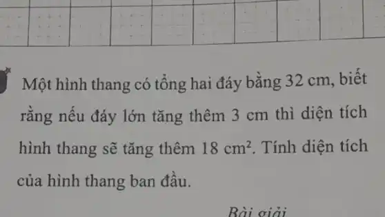 square 
square 
square 
square 
square 
square 
square 
square 
square 
Một hình thang có tổng hai đáy bằng 32 cm, biết
rằng nếu đáy lớn tǎng thêm 3 cm thì diện tích
hình thang sẽ tǎng thêm 18cm^2 . Tính diện tích
của hình thang ban đầu.